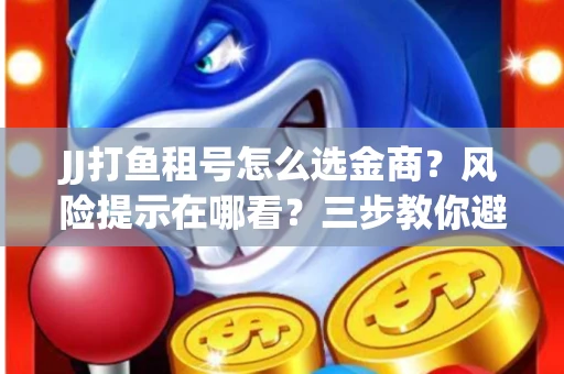 JJ打鱼租号怎么选金商？风险提示在哪看？三步教你避开雷区